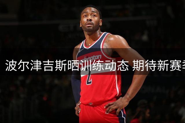 波尔津吉斯晒训练动态 期待新赛季保持健康